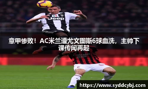 意甲惨败！AC米兰遭尤文图斯6球血洗，主帅下课传闻再起